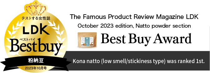 Kona natto (low smell/stickiness type) was ranked 1st in the powdered natto category and awarded as Best Buy for its "good taste, texture, nutrition, and promotion of intestinal activity".