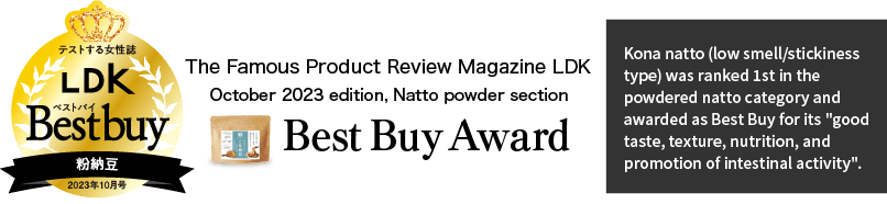 Kona natto (low smell/stickiness type) was ranked 1st in the powdered natto category and awarded as Best Buy for its "good taste, texture, nutrition, and promotion of intestinal activity".
