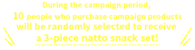 During the campaign period, 10 people who purchase campaign products will be randomly selected to receive a 3-piece natto snack set!