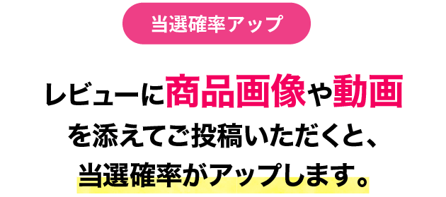 レビューに商品画像や動画を添えてご投稿いただくと、当選確率がアップします。